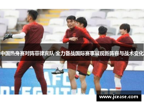中国热身赛对阵菲律宾队 全力备战国际赛事展现新阵容与战术变化