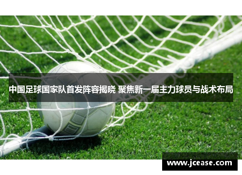 中国足球国家队首发阵容揭晓 聚焦新一届主力球员与战术布局